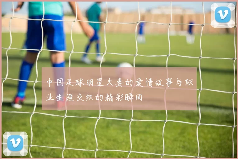 中国足球明星夫妻的爱情故事与职业生涯交织的精彩瞬间