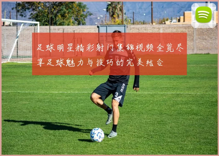足球明星精彩射门集锦视频全览尽享足球魅力与技巧的完美结合