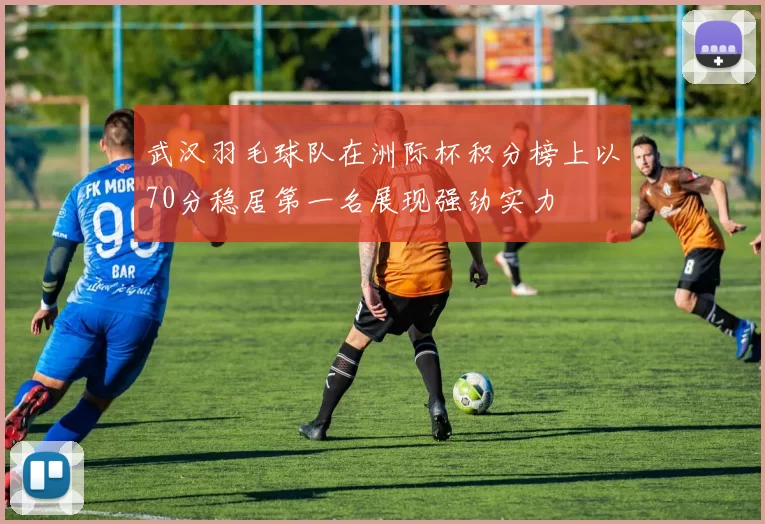 武汉羽毛球队在洲际杯积分榜上以70分稳居第一名展现强劲实力