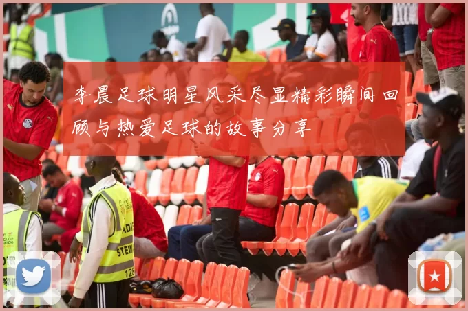 李晨足球明星风采尽显精彩瞬间回顾与热爱足球的故事分享