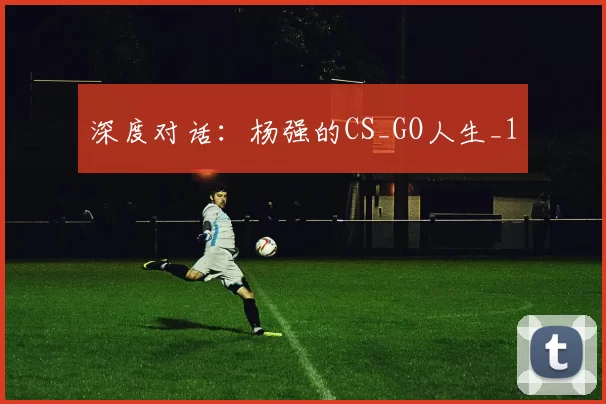 深度对话：杨强的CS_GO人生_1