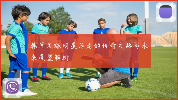 韩国足球明星马龙的传奇之路与未来展望解析