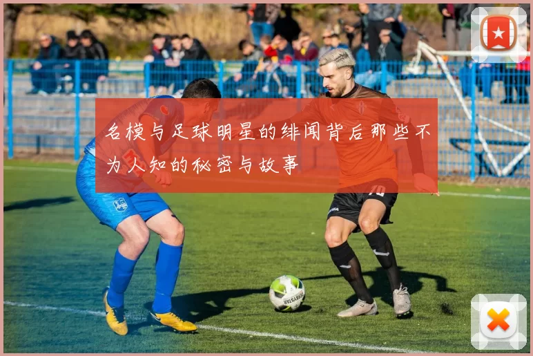 名模与足球明星的绯闻背后那些不为人知的秘密与故事