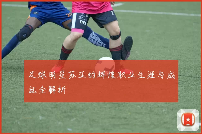 足球明星苏亚的辉煌职业生涯与成就全解析