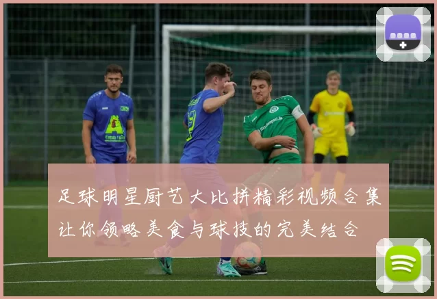 足球明星厨艺大比拼精彩视频合集让你领略美食与球技的完美结合